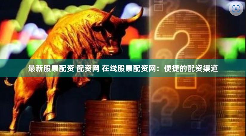 最新股票配资 配资网 在线股票配资网：便捷的配资渠道