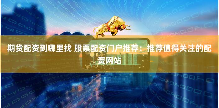 期货配资到哪里找 股票配资门户推荐：推荐值得关注的配资网站
