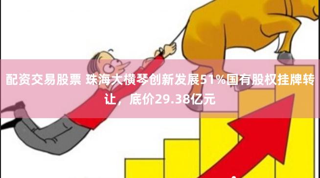 配资交易股票 珠海大横琴创新发展51%国有股权挂牌转让，底价29.38亿元
