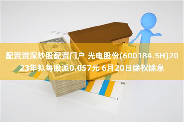 配资资深炒股配资门户 光电股份(600184.SH)2023年拟每股派0.057元 6月20日除权除息