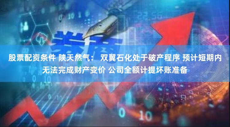 股票配资条件 陕天然气： 双翼石化处于破产程序 预计短期内无法完成财产变价 公司全额计提坏账准备