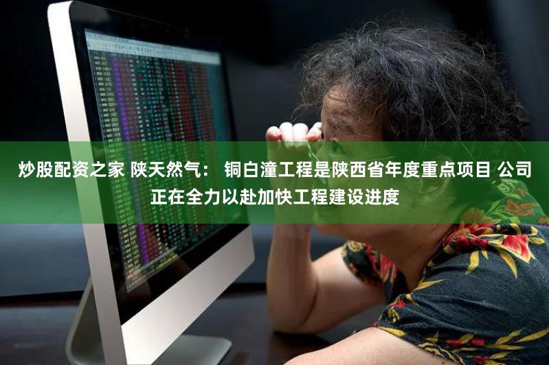 炒股配资之家 陕天然气： 铜白潼工程是陕西省年度重点项目 公司正在全力以赴加快工程建设进度