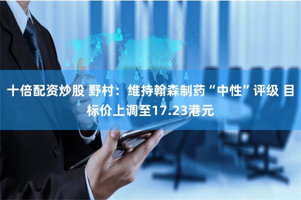 十倍配资炒股 野村：维持翰森制药“中性”评级 目标价上调至17.23港元