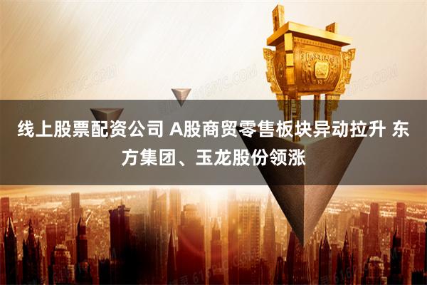 线上股票配资公司 A股商贸零售板块异动拉升 东方集团、玉龙股份领涨