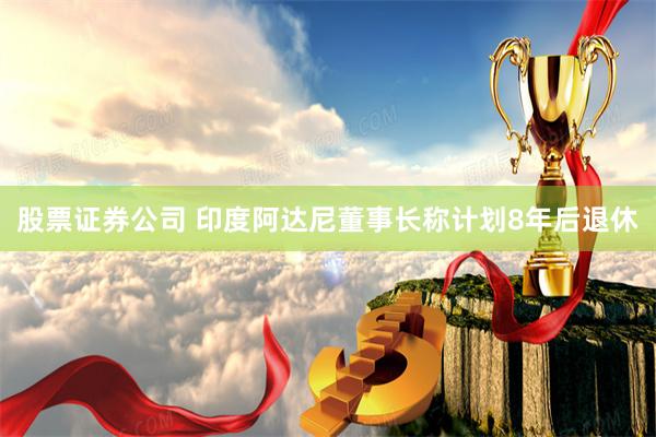 股票证券公司 印度阿达尼董事长称计划8年后退休