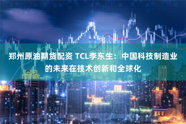 郑州原油期货配资 TCL李东生：中国科技制造业的未来在技术创新和全球化