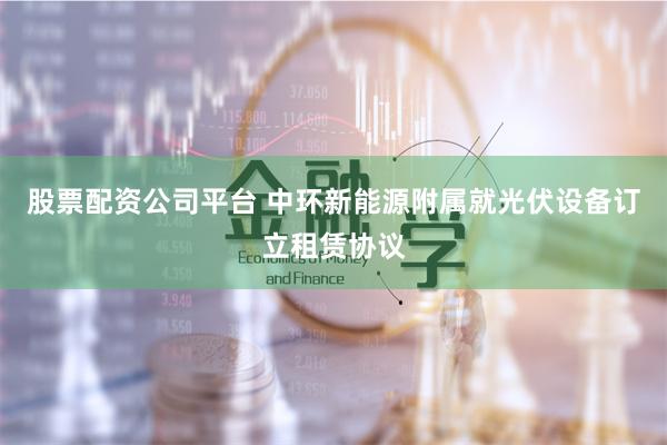 股票配资公司平台 中环新能源附属就光伏设备订立租赁协议