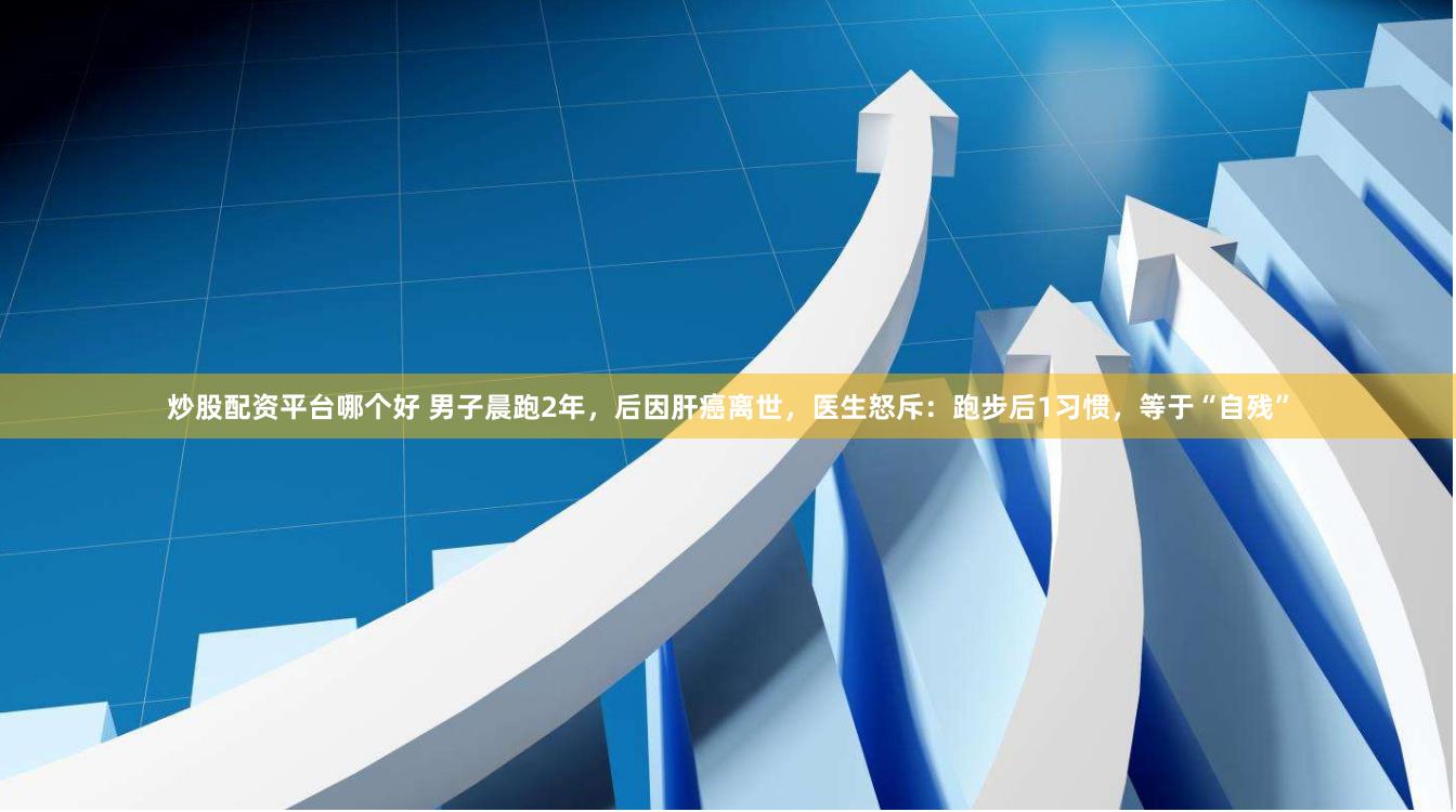 炒股配资平台哪个好 男子晨跑2年，后因肝癌离世，医生怒斥：跑步后1习惯，等于“自残”