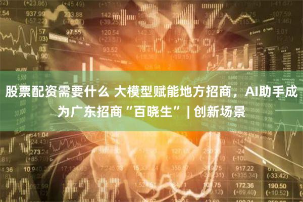 股票配资需要什么 大模型赋能地方招商，AI助手成为广东招商“百晓生” | 创新场景