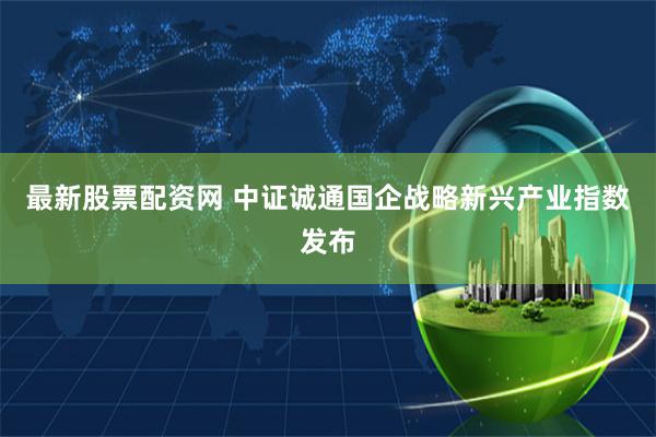 最新股票配资网 中证诚通国企战略新兴产业指数发布