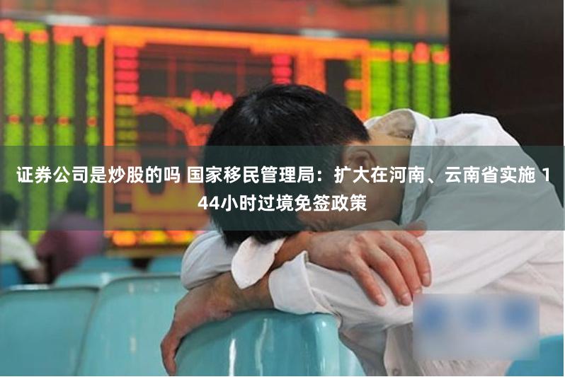 证券公司是炒股的吗 国家移民管理局：扩大在河南、云南省实施 144小时过境免签政策