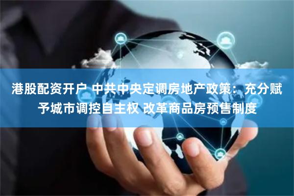 港股配资开户 中共中央定调房地产政策：充分赋予城市调控自主权 改革商品房预售制度