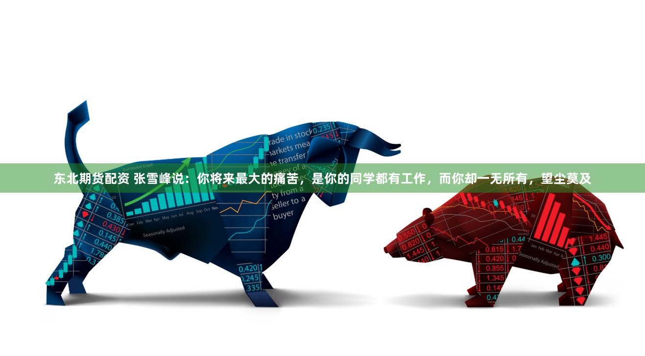 东北期货配资 张雪峰说：你将来最大的痛苦，是你的同学都有工作，而你却一无所有，望尘莫及
