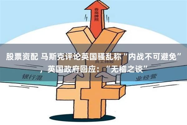 股票资配 马斯克评论英国骚乱称“内战不可避免”，英国政府回应：“无稽之谈”
