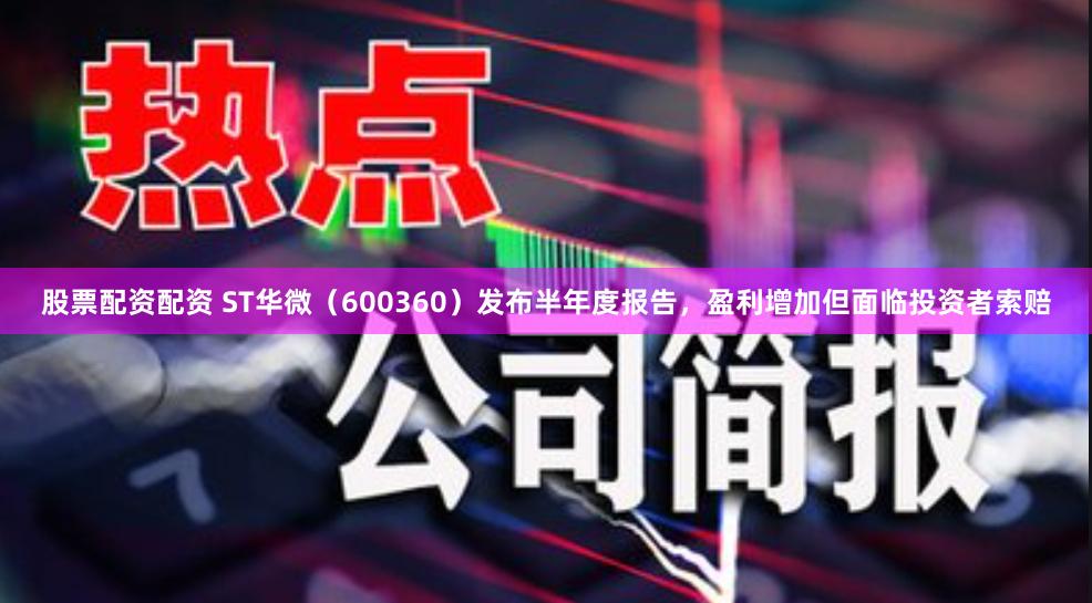 股票配资配资 ST华微（600360）发布半年度报告，盈利增加但面临投资者索赔