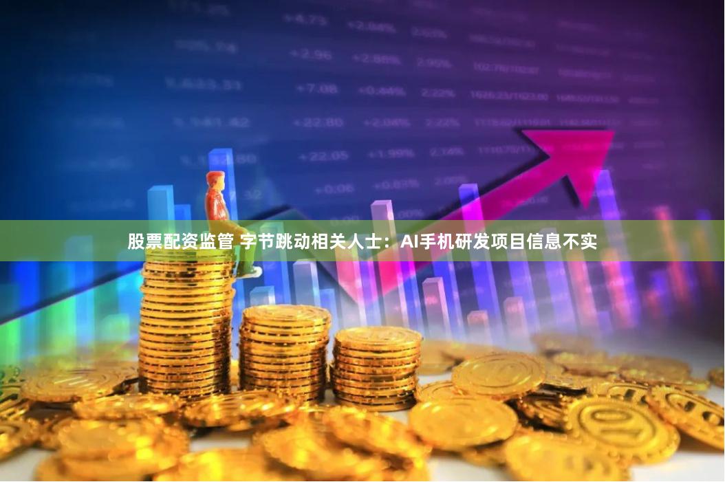 股票配资监管 字节跳动相关人士：AI手机研发项目信息不实