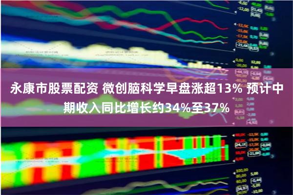 永康市股票配资 微创脑科学早盘涨超13% 预计中期收入同比增长约34%至37%