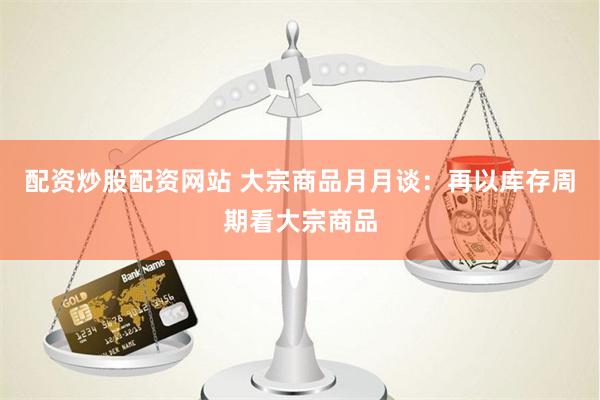 配资炒股配资网站 大宗商品月月谈：再以库存周期看大宗商品