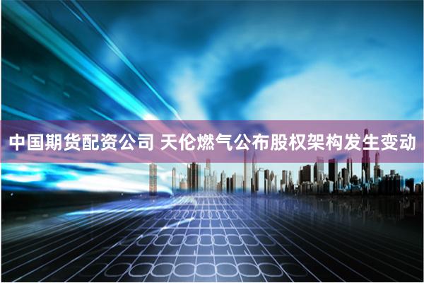 中国期货配资公司 天伦燃气公布股权架构发生变动