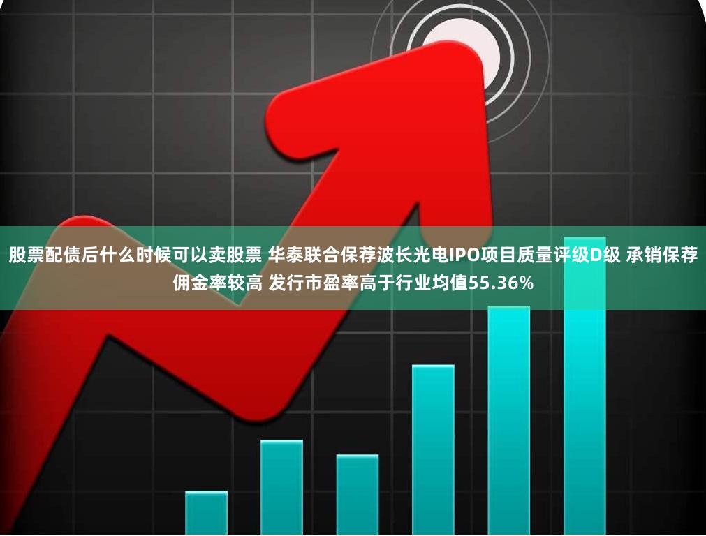 股票配债后什么时候可以卖股票 华泰联合保荐波长光电IPO项目质量评级D级 承销保荐佣金率较高 发行市盈率高于行业均值55.36%