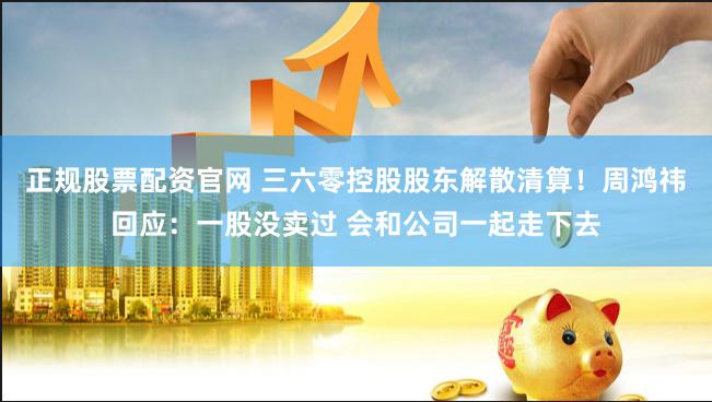 正规股票配资官网 三六零控股股东解散清算！周鸿祎回应：一股没卖过 会和公司一起走下去