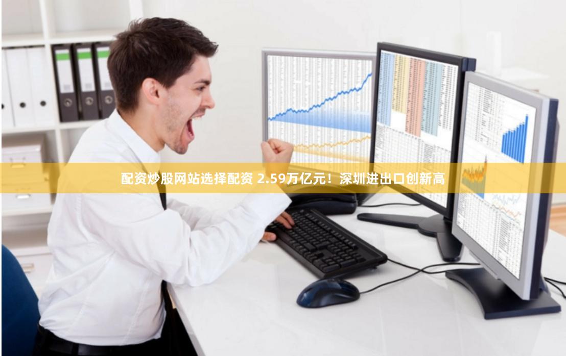 配资炒股网站选择配资 2.59万亿元！深圳进出口创新高