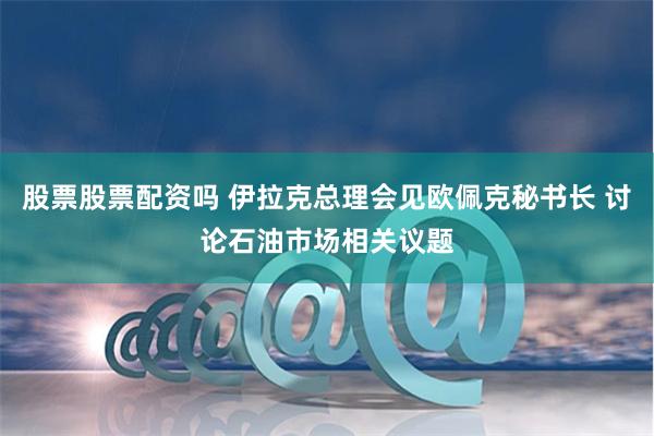 股票股票配资吗 伊拉克总理会见欧佩克秘书长 讨论石油市场相关议题