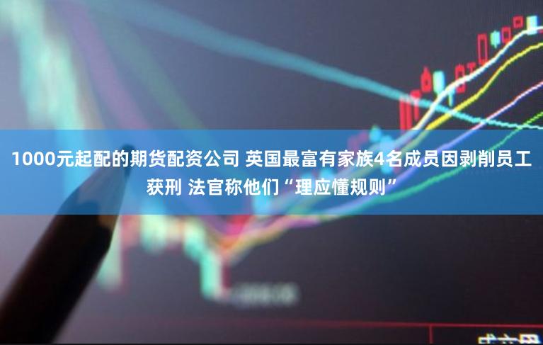 1000元起配的期货配资公司 英国最富有家族4名成员因剥削员工获刑 法官称他们“理应懂规则”