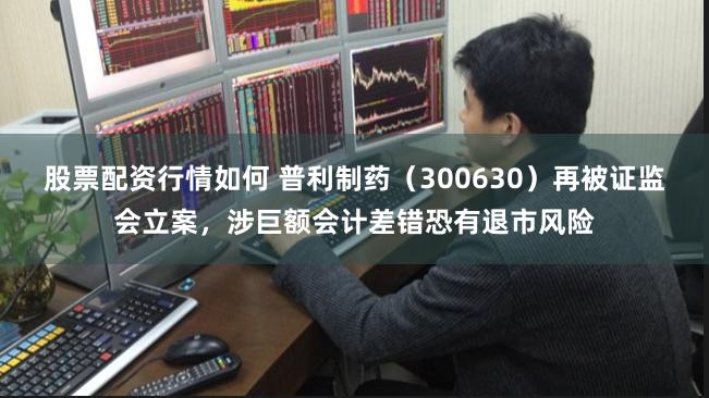 股票配资行情如何 普利制药（300630）再被证监会立案，涉巨额会计差错恐有退市风险