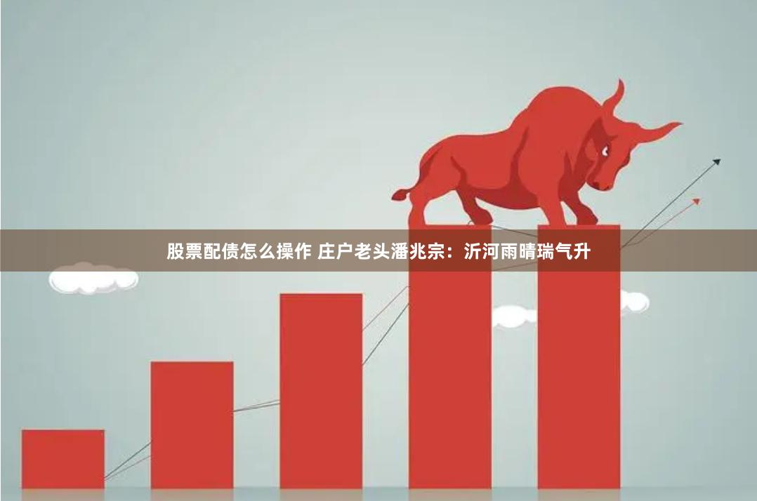 股票配债怎么操作 庄户老头潘兆宗：沂河雨晴瑞气升