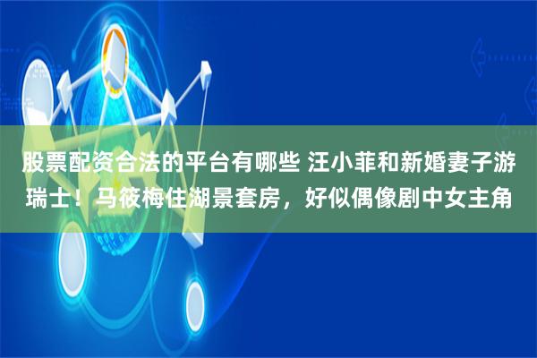 股票配资合法的平台有哪些 汪小菲和新婚妻子游瑞士！马筱梅住湖景套房，好似偶像剧中女主角