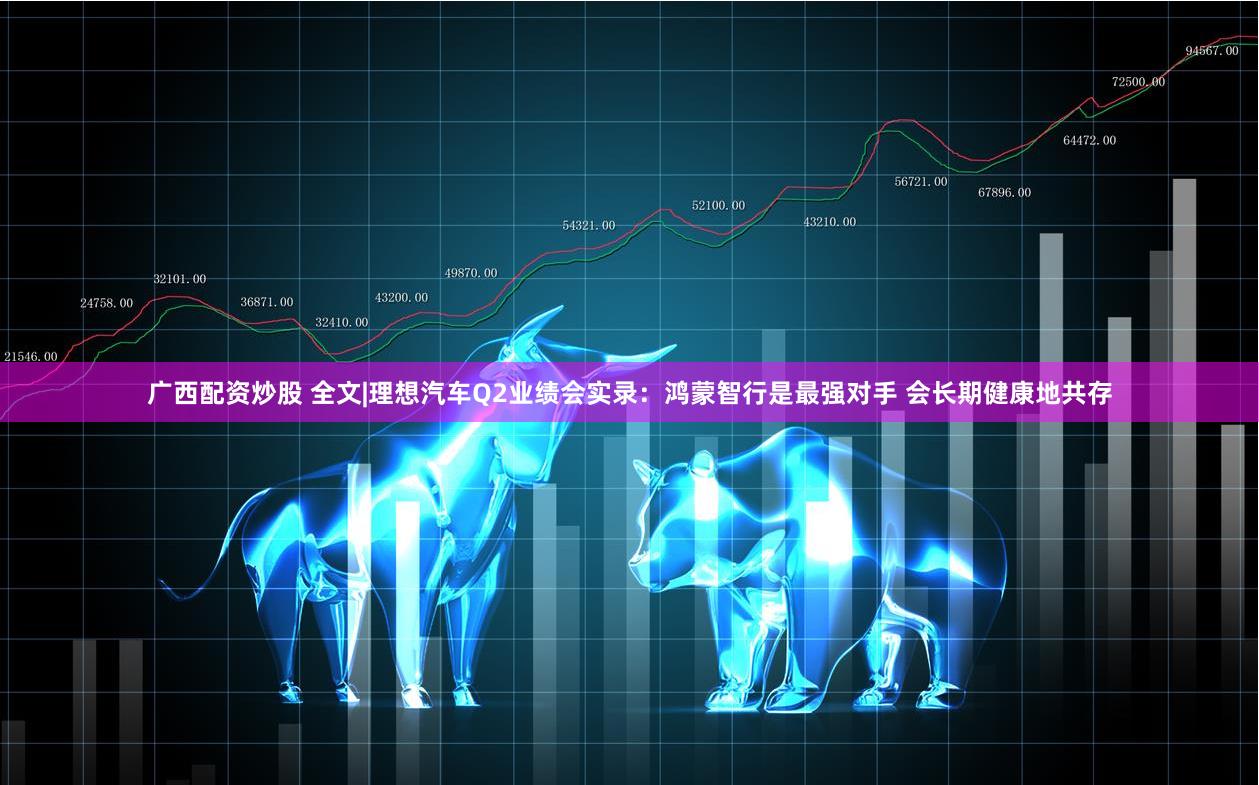 广西配资炒股 全文|理想汽车Q2业绩会实录：鸿蒙智行是最强对手 会长期健康地共存