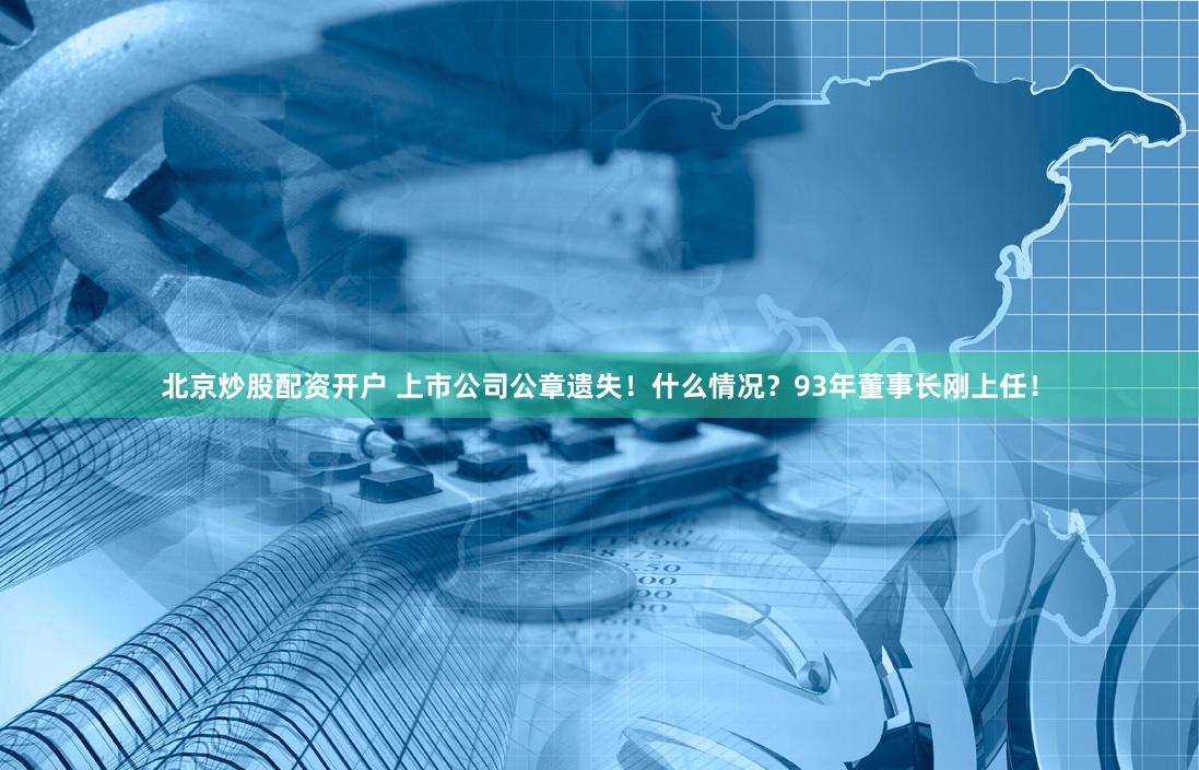 北京炒股配资开户 上市公司公章遗失！什么情况？93年董事长刚上任！