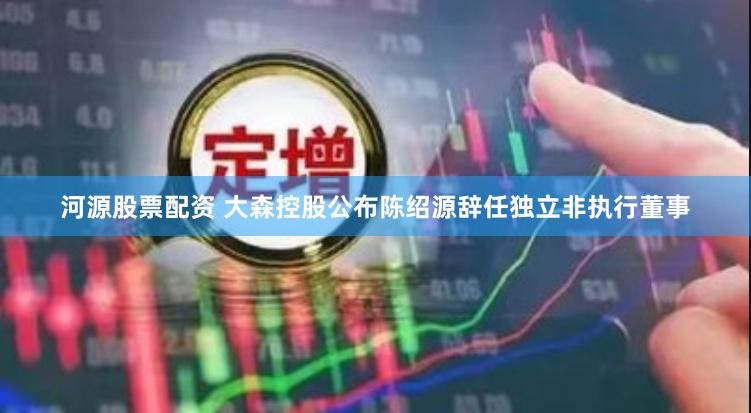 河源股票配资 大森控股公布陈绍源辞任独立非执行董事