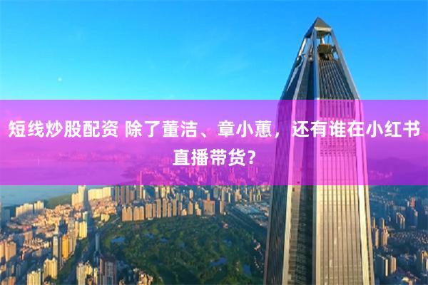 短线炒股配资 除了董洁、章小蕙，还有谁在小红书直播带货？