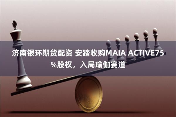 济南银环期货配资 安踏收购MAIA ACTIVE75%股权，入局瑜伽赛道