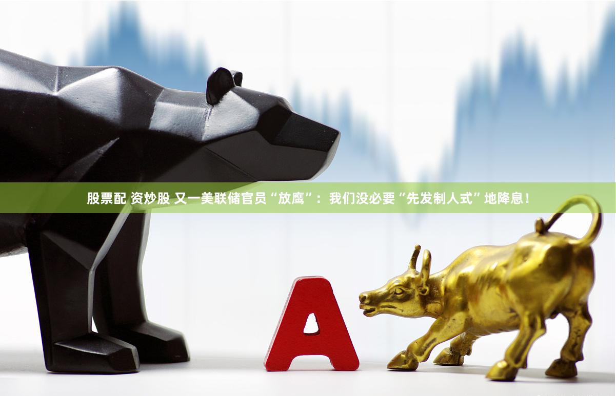 股票配 资炒股 又一美联储官员“放鹰”：我们没必要“先发制人式”地降息！