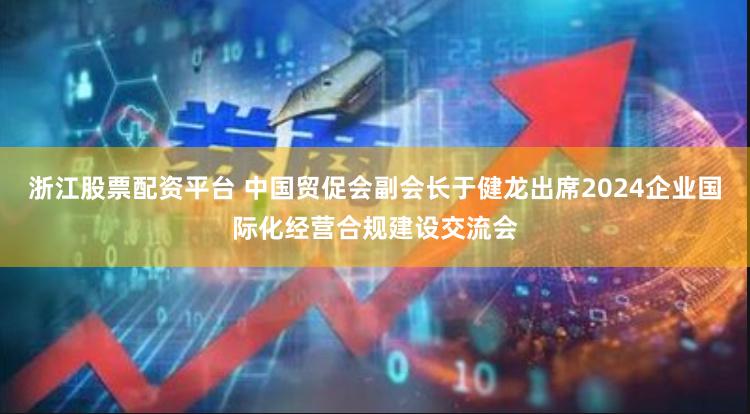 浙江股票配资平台 中国贸促会副会长于健龙出席2024企业国际化经营合规建设交流会