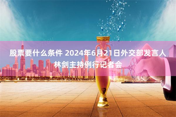 股票要什么条件 2024年6月21日外交部发言人林剑主持例行记者会
