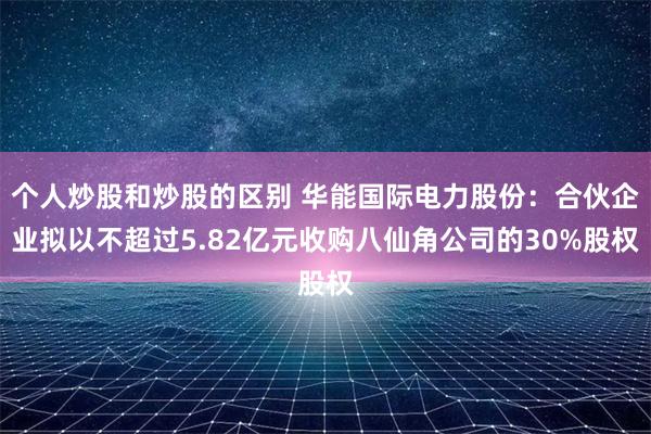 个人炒股和炒股的区别 华能国际电力股份：合伙企业拟以不超过5.82亿元收购八仙角公司的30%股权