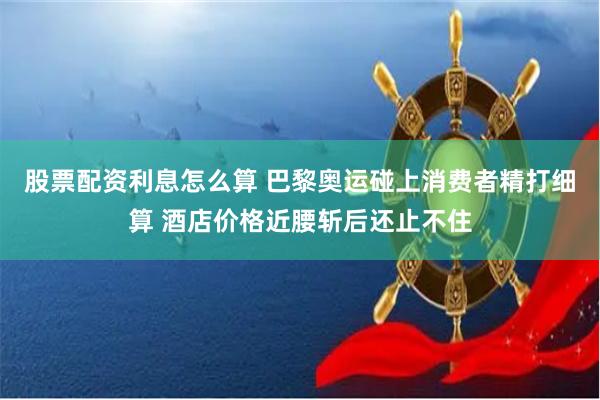 股票配资利息怎么算 巴黎奥运碰上消费者精打细算 酒店价格近腰斩后还止不住