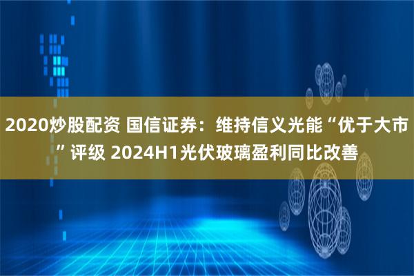 2020炒股配资 国信证券：维持信义光能“优于大市”评级 2024H1光伏玻璃盈利同比改善