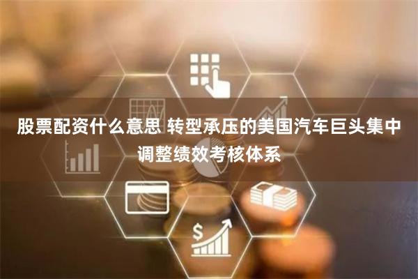 股票配资什么意思 转型承压的美国汽车巨头集中调整绩效考核体系
