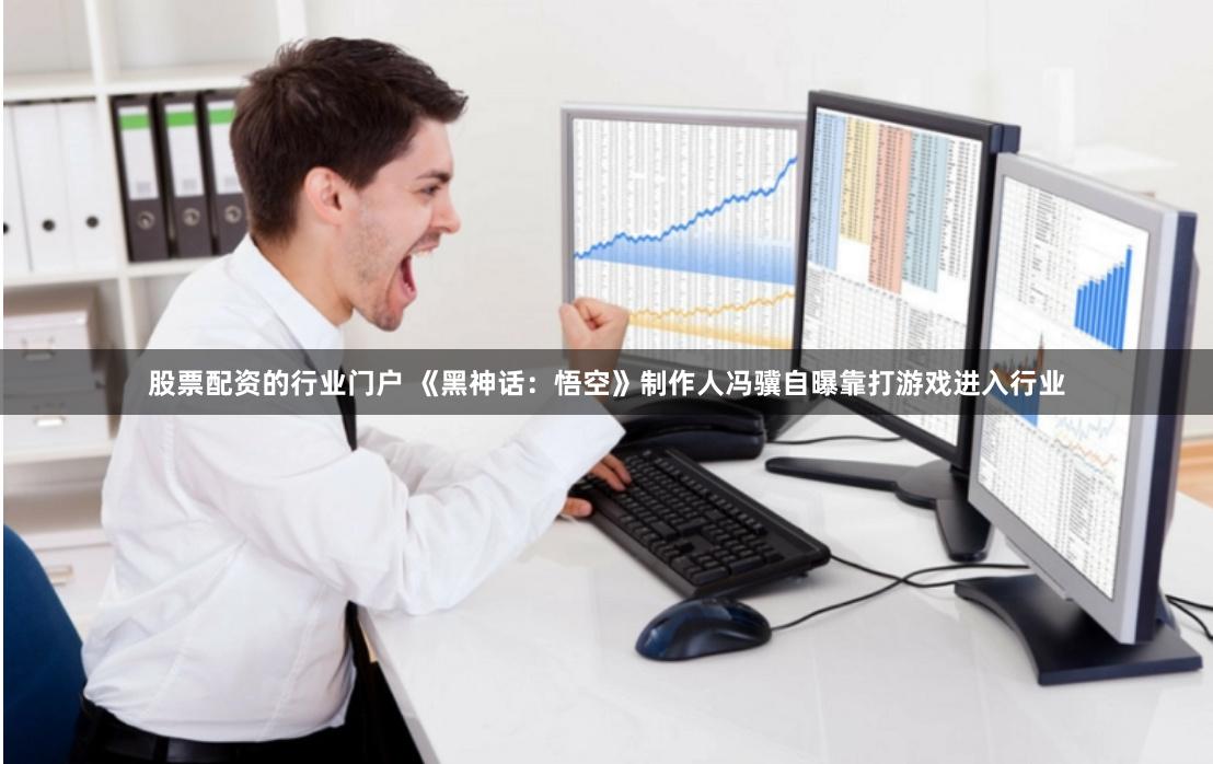 股票配资的行业门户 《黑神话：悟空》制作人冯骥自曝靠打游戏进入行业