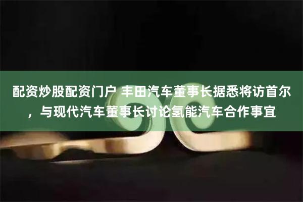 配资炒股配资门户 丰田汽车董事长据悉将访首尔，与现代汽车董事长讨论氢能汽车合作事宜