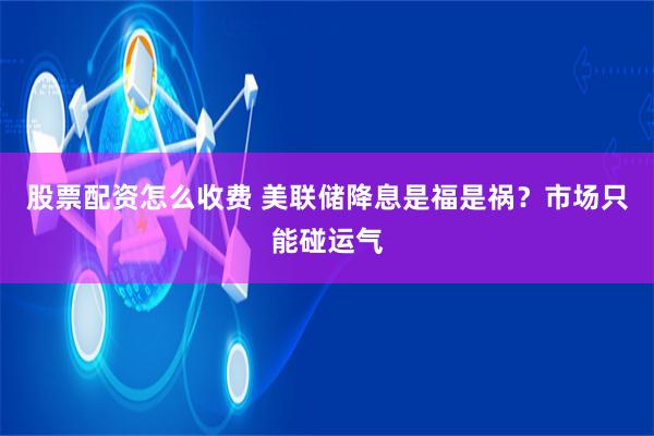 股票配资怎么收费 美联储降息是福是祸？市场只能碰运气
