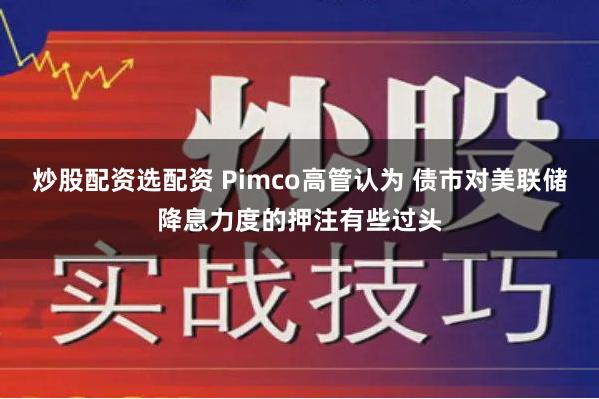 炒股配资选配资 Pimco高管认为 债市对美联储降息力度的押注有些过头