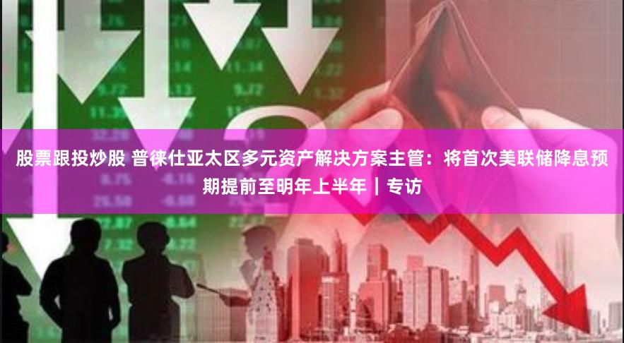 股票跟投炒股 普徕仕亚太区多元资产解决方案主管：将首次美联储降息预期提前至明年上半年｜专访