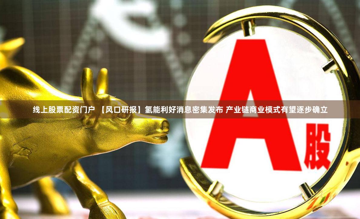 线上股票配资门户 【风口研报】氢能利好消息密集发布 产业链商业模式有望逐步确立