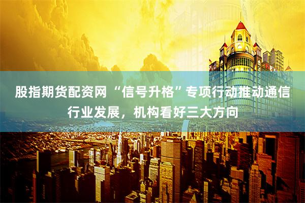股指期货配资网 “信号升格”专项行动推动通信行业发展，机构看好三大方向